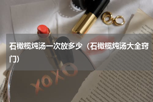 石橄榄炖汤一次放多少（石橄榄炖汤大全窍门）