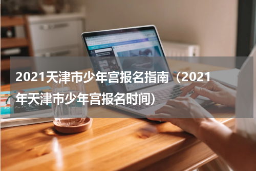 2021天津市少年宫报名指南（2021年天津市少年宫报名时间）