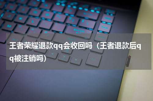 王者荣耀退款qq会收回吗（王者退款后qq被注销吗）