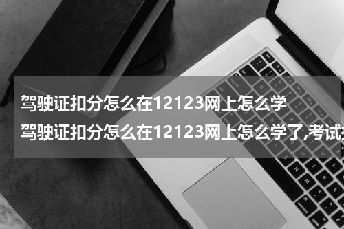 驾驶证扣分怎么在12123网上怎么学 驾驶证扣分怎么在12123网上怎么学了,考试找不到答案