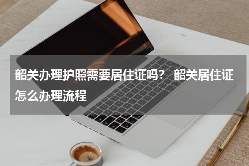 韶关办理护照需要居住证吗？ 韶关居住证怎么办理流程