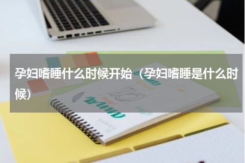 孕妇嗜睡什么时候开始（孕妇嗜睡是什么时候）