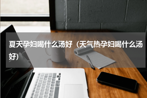 夏天孕妇喝什么汤好（天气热孕妇喝什么汤好）