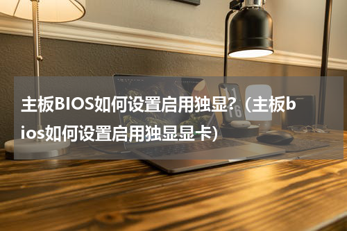 主板BIOS如何设置启用独显?（主板bios如何设置启用独显显卡）