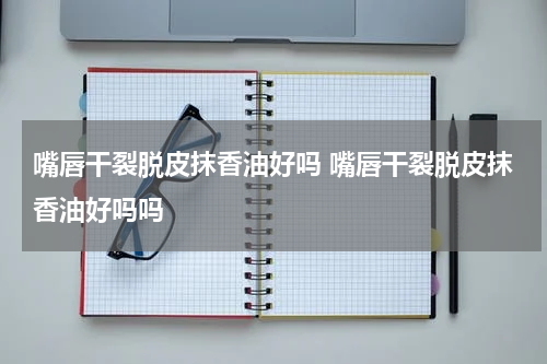 嘴唇干裂脱皮抹香油好吗 嘴唇干裂脱皮抹香油好吗吗