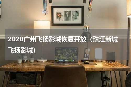2020广州飞扬影城恢复开放（珠江新城飞扬影城）