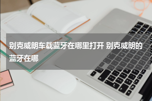 别克威朗车载蓝牙在哪里打开 别克威朗的蓝牙在哪
