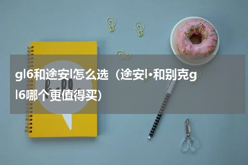 gl6和途安l怎么选（途安l·和别克gl6哪个更值得买）