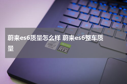 蔚来es6质量怎么样 蔚来es6整车质量