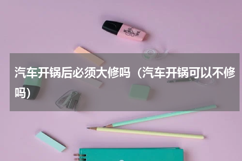 汽车开锅后必须大修吗（汽车开锅可以不修吗）