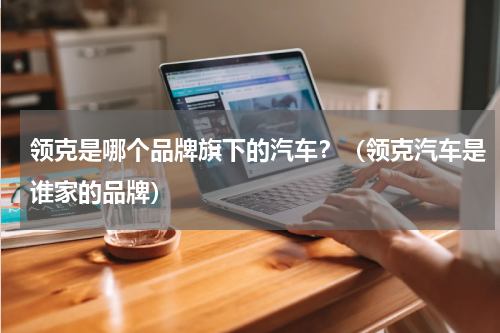 领克是哪个品牌旗下的汽车？（领克汽车是谁家的品牌）