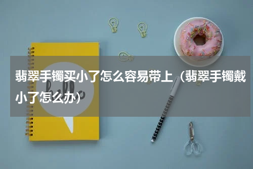 翡翠手镯买小了怎么容易带上（翡翠手镯戴小了怎么办）