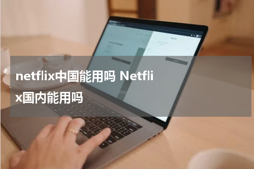 netflix中国能用吗 Netflix国内能用吗