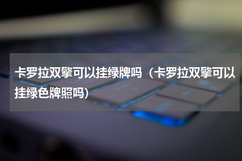 卡罗拉双擎可以挂绿牌吗（卡罗拉双擎可以挂绿色牌照吗）