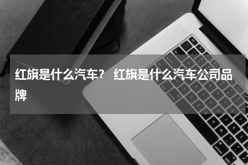 红旗是什么汽车？ 红旗是什么汽车公司品牌