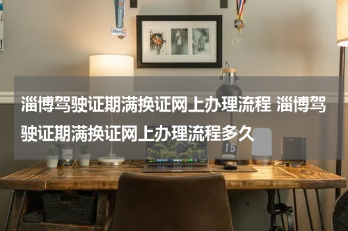 淄博驾驶证期满换证网上办理流程 淄博驾驶证期满换证网上办理流程多久