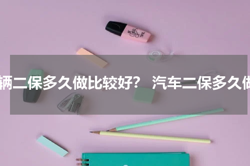 车辆二保多久做比较好？ 汽车二保多久做
