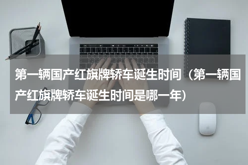 第一辆国产红旗牌轿车诞生时间（第一辆国产红旗牌轿车诞生时间是哪一年）