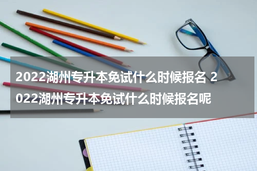 2022湖州专升本免试什么时候报名 2022湖州专升本免试什么时候报名呢