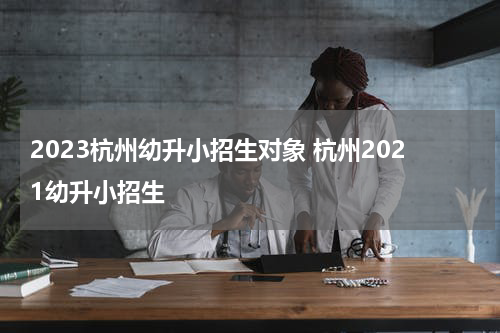 2023杭州幼升小招生对象 杭州2021幼升小招生
