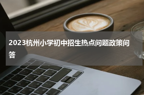 2023杭州小学初中招生热点问题政策问答