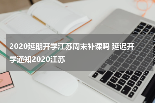 2020延期开学江苏周末补课吗 延迟开学通知2020江苏