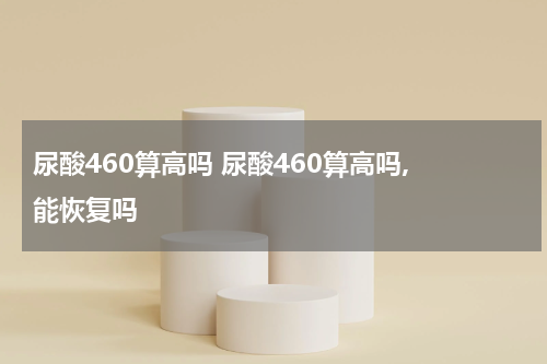 尿酸460算高吗 尿酸460算高吗, 能恢复吗