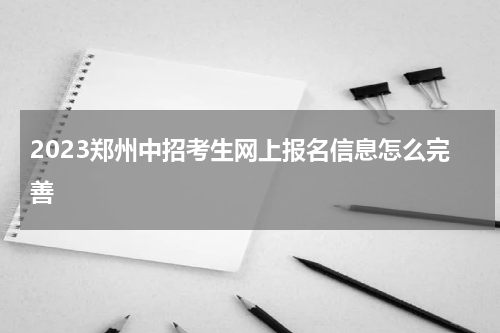 2023郑州中招考生网上报名信息怎么完善
