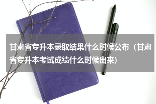 甘肃省专升本录取结果什么时候公布（甘肃省专升本考试成绩什么时候出来）