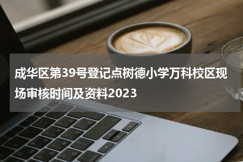 成华区第39号登记点树德小学万科校区现场审核时间及资料2023