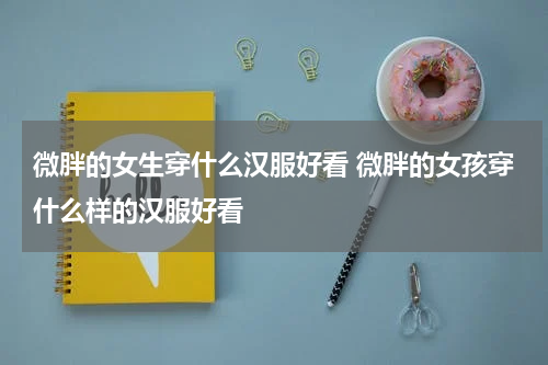 微胖的女生穿什么汉服好看 微胖的女孩穿什么样的汉服好看