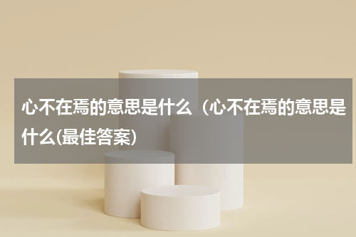 心不在焉的意思是什么（心不在焉的意思是什么(最佳答案）