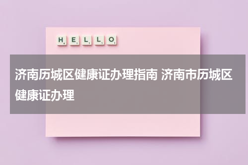 济南历城区健康证办理指南 济南市历城区健康证办理
