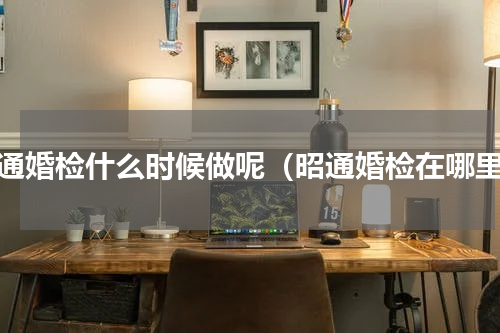 昭通婚检什么时候做呢（昭通婚检在哪里）