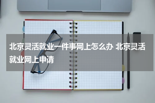 北京灵活就业一件事网上怎么办 北京灵活就业网上申请