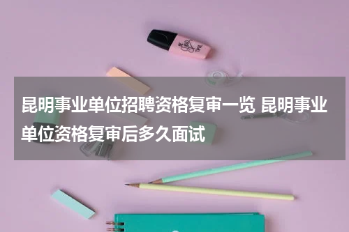 昆明事业单位招聘资格复审一览 昆明事业单位资格复审后多久面试