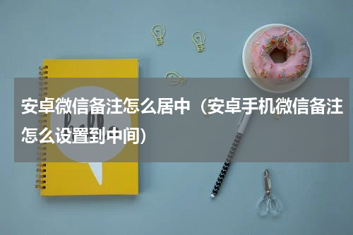 安卓微信备注怎么居中（安卓手机微信备注怎么设置到中间）