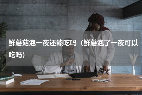 鲜蘑菇泡一夜还能吃吗（鲜蘑泡了一夜可以吃吗）