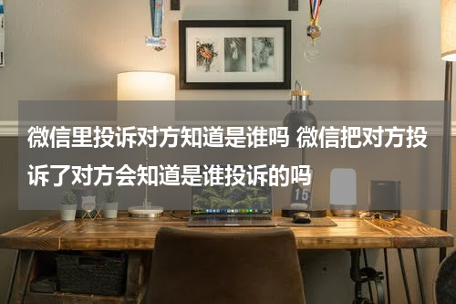 微信里投诉对方知道是谁吗 微信把对方投诉了对方会知道是谁投诉的吗