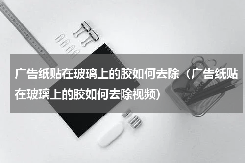 广告纸贴在玻璃上的胶如何去除（广告纸贴在玻璃上的胶如何去除视频）