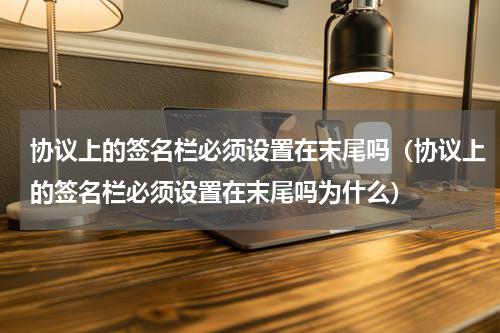 协议上的签名栏必须设置在末尾吗（协议上的签名栏必须设置在末尾吗为什么）