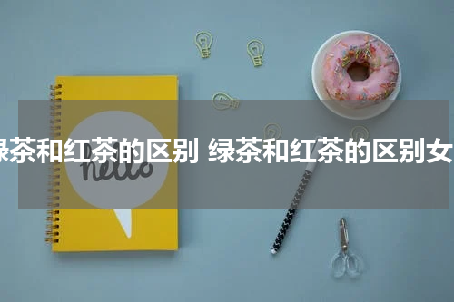 绿茶和红茶的区别 绿茶和红茶的区别女
