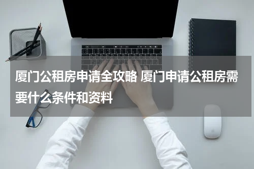 厦门公租房申请全攻略 厦门申请公租房需要什么条件和资料