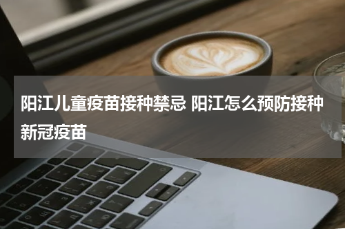 阳江儿童疫苗接种禁忌 阳江怎么预防接种新冠疫苗