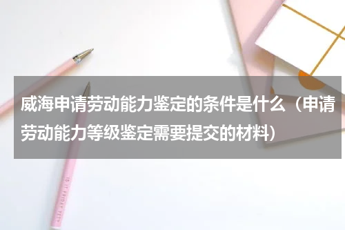威海申请劳动能力鉴定的条件是什么（申请劳动能力等级鉴定需要提交的材料）