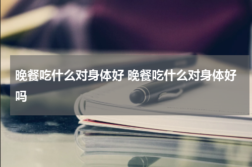 晚餐吃什么对身体好 晚餐吃什么对身体好吗