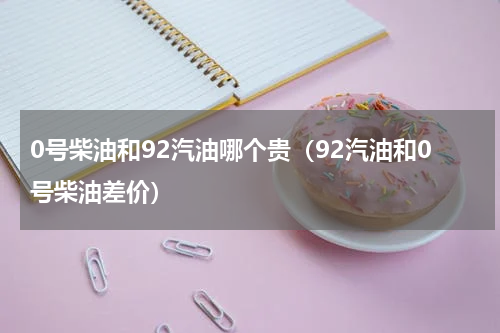 0号柴油和92汽油哪个贵（92汽油和0号柴油差价）