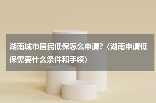 湖南城市居民低保怎么申请?（湖南申请低保需要什么条件和手续）
