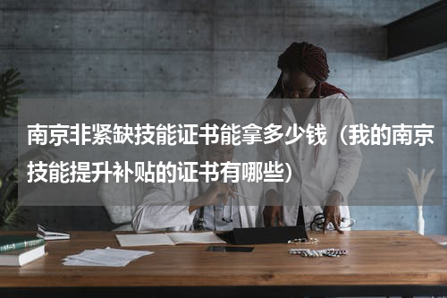 南京非紧缺技能证书能拿多少钱（我的南京技能提升补贴的证书有哪些）