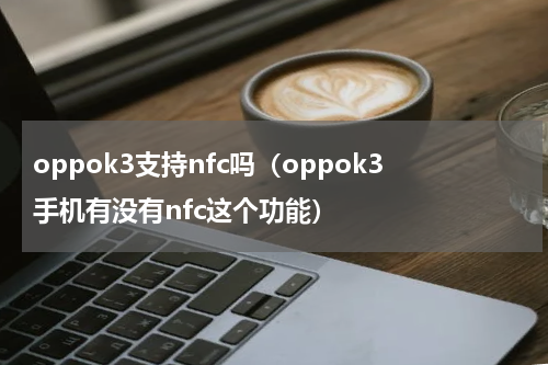 oppok3支持nfc吗（oppok3手机有没有nfc这个功能）